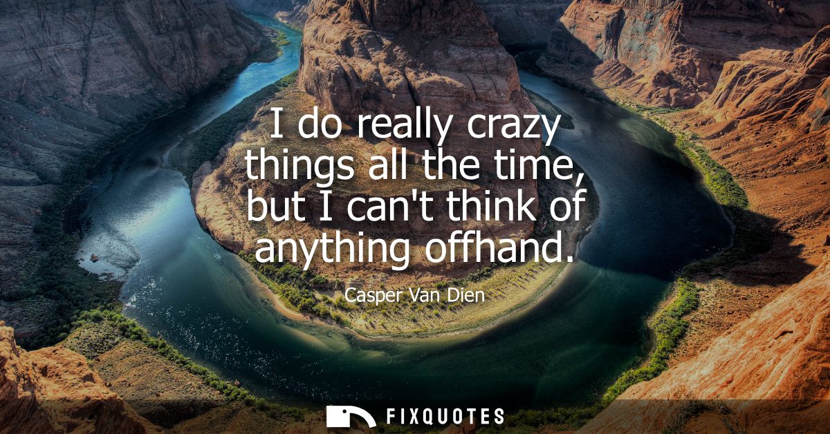 I do really crazy things all the time, but I cant think of anything offhand