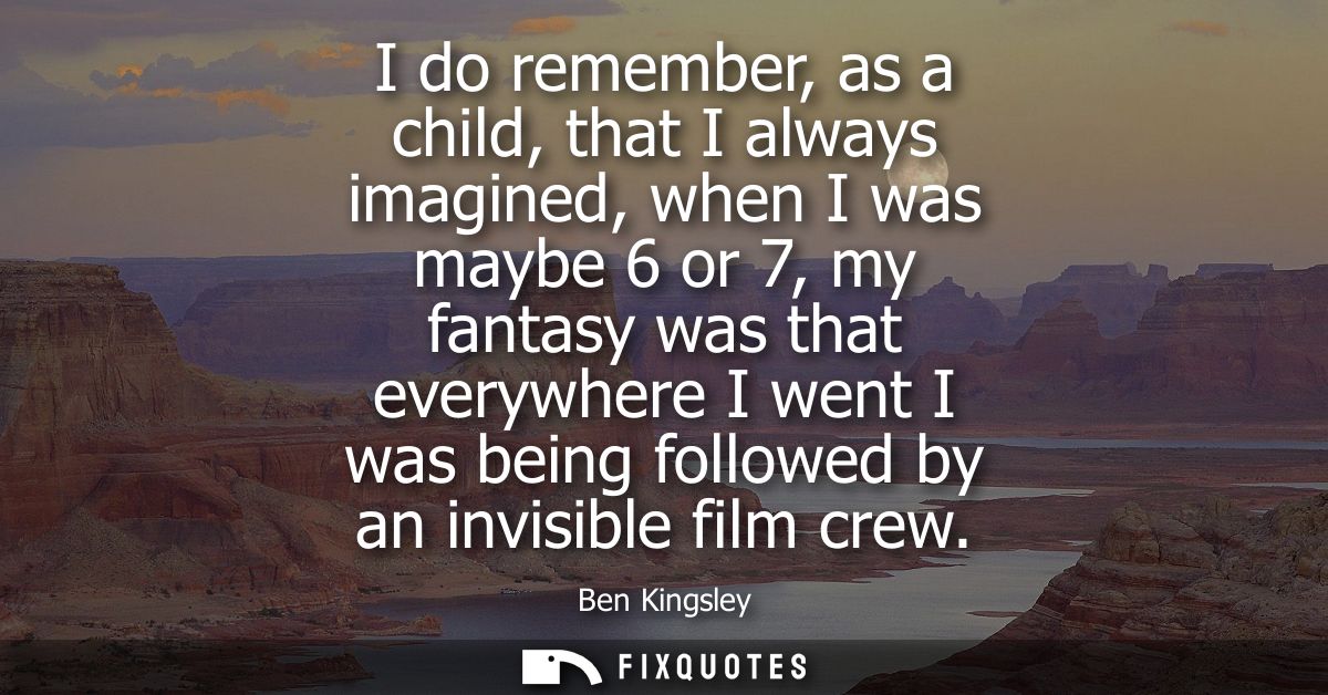 I do remember, as a child, that I always imagined, when I was maybe 6 or 7, my fantasy was that everywhere I went I was 