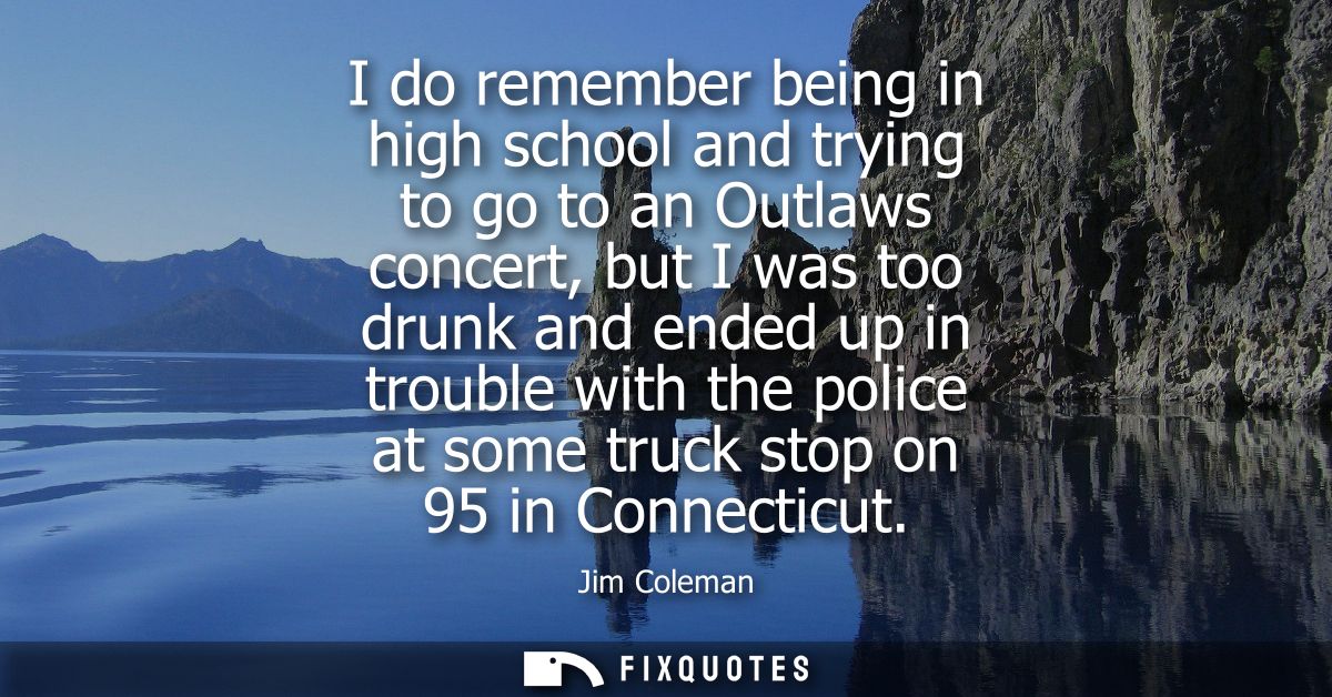 I do remember being in high school and trying to go to an Outlaws concert, but I was too drunk and ended up in trouble w