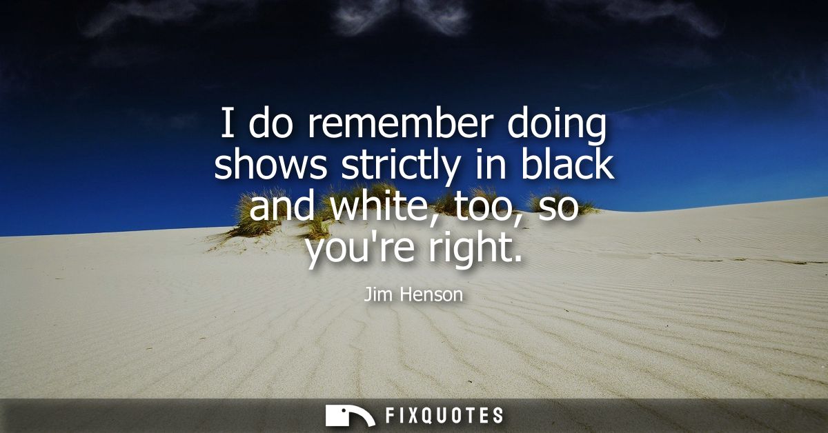 I do remember doing shows strictly in black and white, too, so youre right