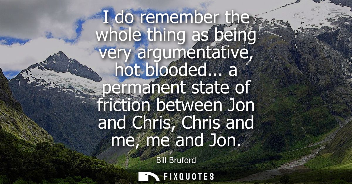 I do remember the whole thing as being very argumentative, hot blooded... a permanent state of friction between Jon and 