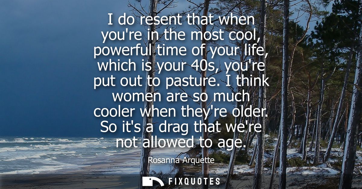 I do resent that when youre in the most cool, powerful time of your life, which is your 40s, youre put out to pasture.