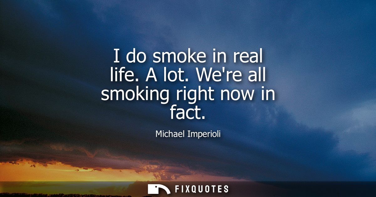 I do smoke in real life. A lot. Were all smoking right now in fact