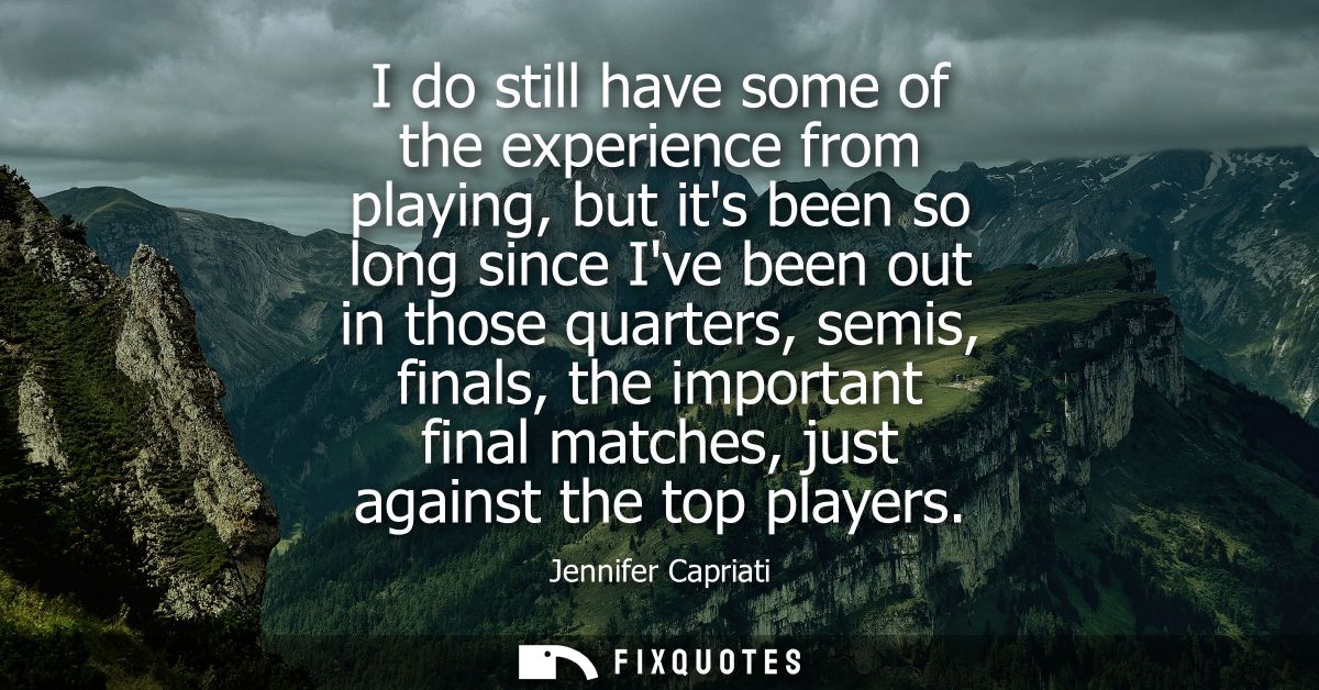I do still have some of the experience from playing, but its been so long since Ive been out in those quarters, semis, f