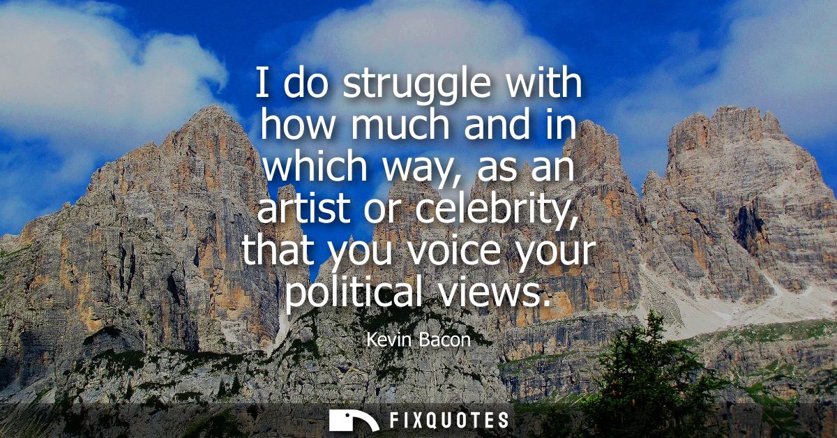 I do struggle with how much and in which way, as an artist or celebrity, that you voice your political views