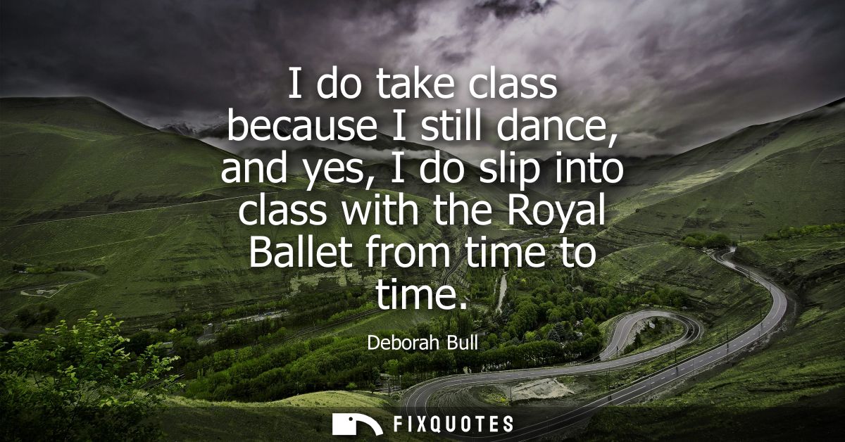 I do take class because I still dance, and yes, I do slip into class with the Royal Ballet from time to time