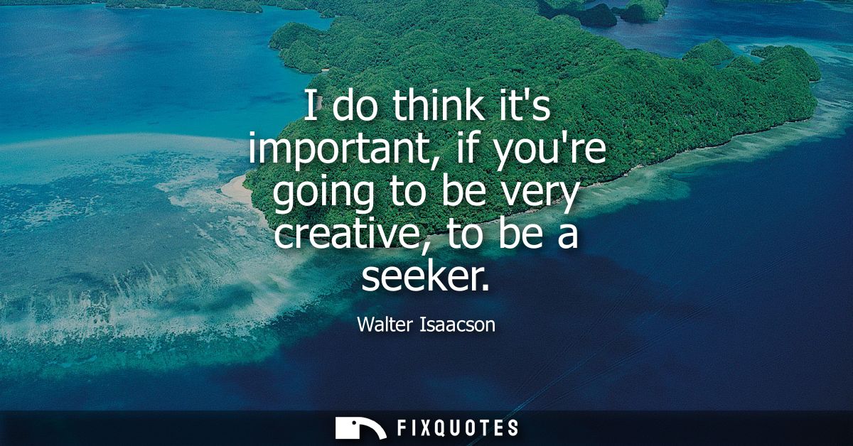 I do think its important, if youre going to be very creative, to be a seeker