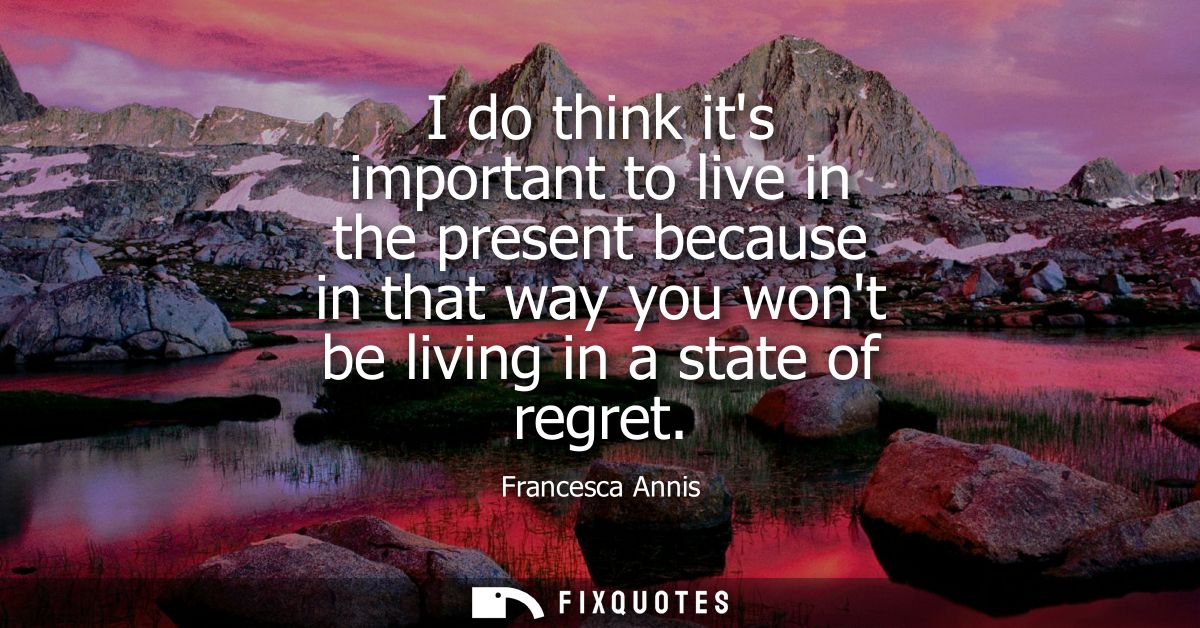I do think its important to live in the present because in that way you wont be living in a state of regret