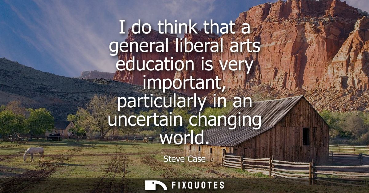 I do think that a general liberal arts education is very important, particularly in an uncertain changing world