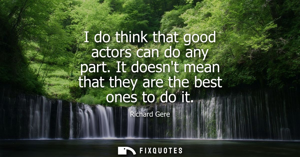 I do think that good actors can do any part. It doesnt mean that they are the best ones to do it