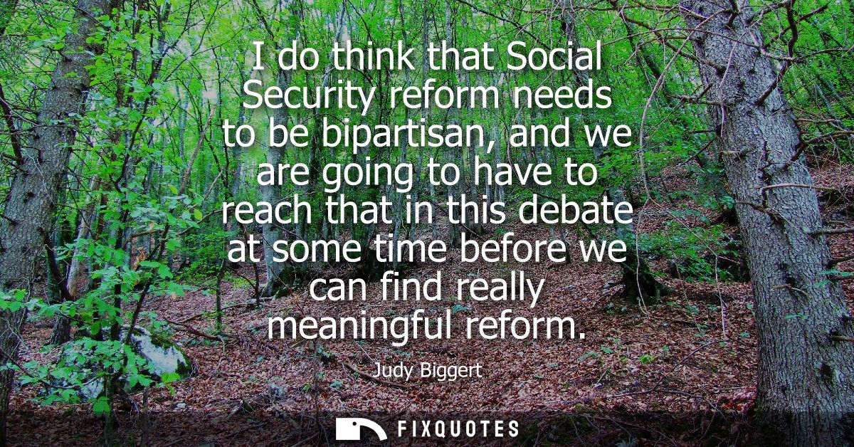 I do think that Social Security reform needs to be bipartisan, and we are going to have to reach that in this debate at 