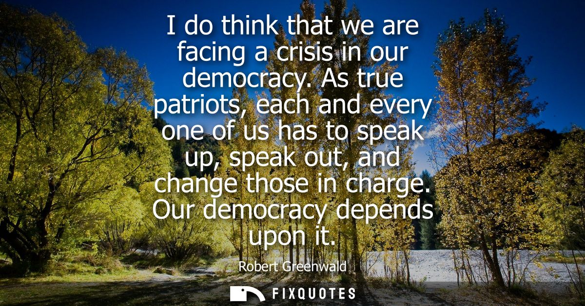 I do think that we are facing a crisis in our democracy. As true patriots, each and every one of us has to speak up, spe