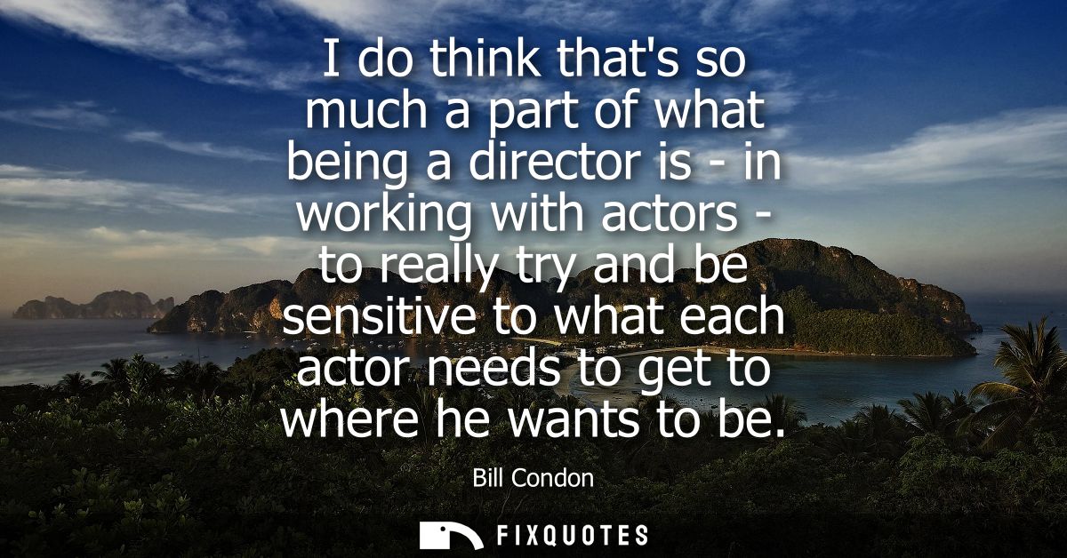 I do think thats so much a part of what being a director is - in working with actors - to really try and be sensitive to