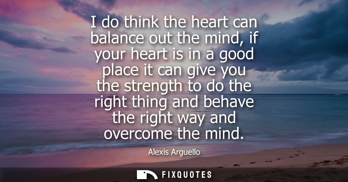 I do think the heart can balance out the mind, if your heart is in a good place it can give you the strength to do the r