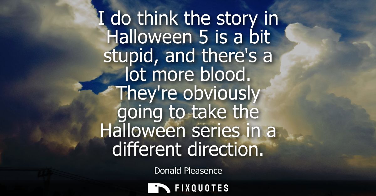 I do think the story in Halloween 5 is a bit stupid, and theres a lot more blood. Theyre obviously going to take the Hal