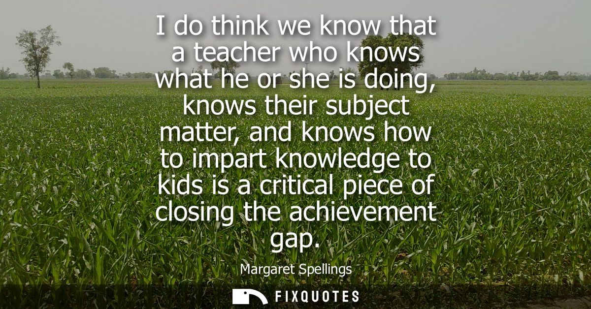 I do think we know that a teacher who knows what he or she is doing, knows their subject matter, and knows how to impart