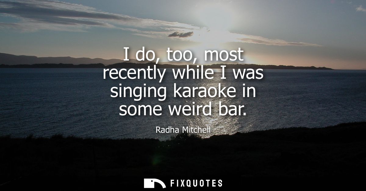 I do, too, most recently while I was singing karaoke in some weird bar