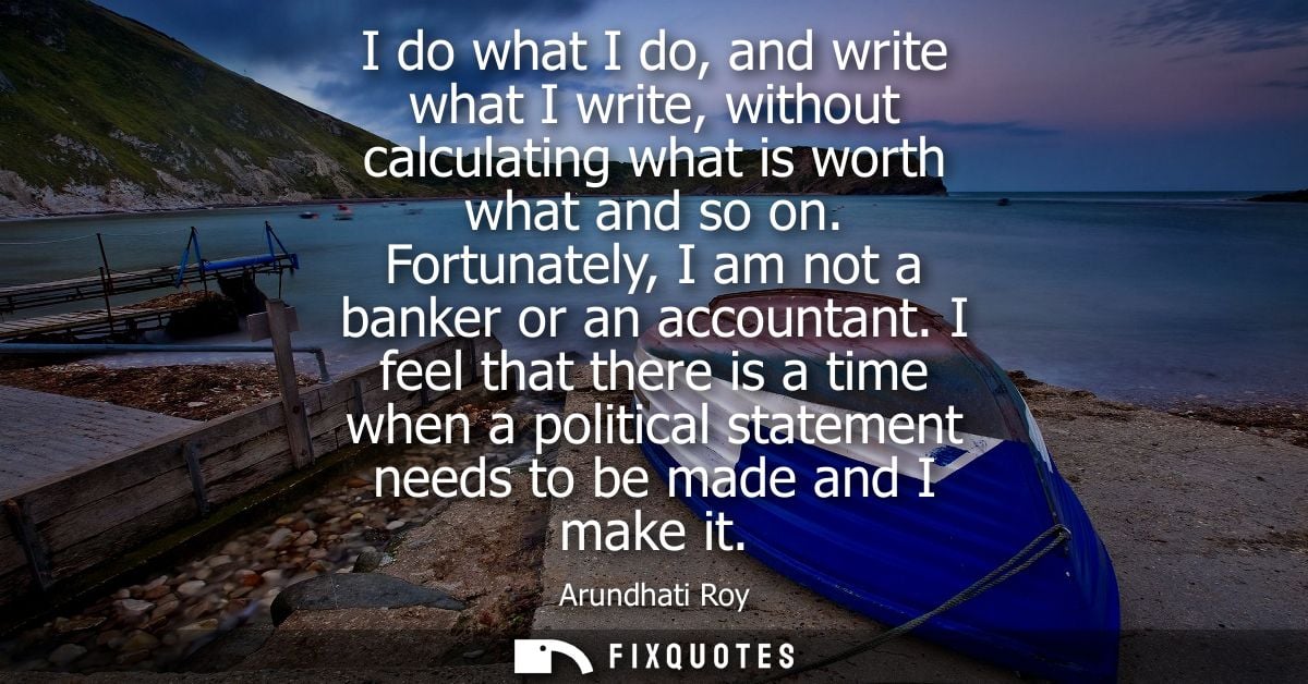 I do what I do, and write what I write, without calculating what is worth what and so on. Fortunately, I am not a banker