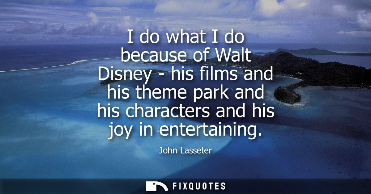 I do what I do because of Walt Disney - his films and his theme park and his characters and his joy in entertaining