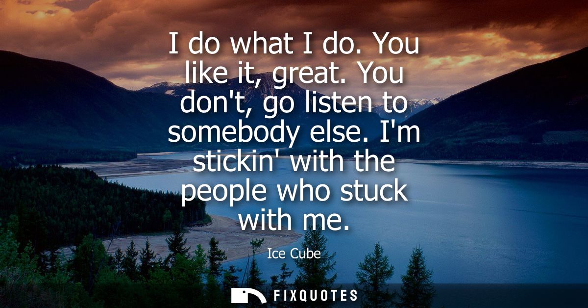 I do what I do. You like it, great. You dont, go listen to somebody else. Im stickin with the people who stuck with me