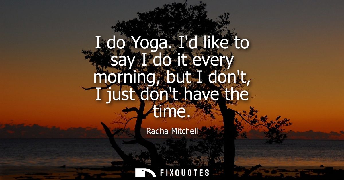 I do Yoga. Id like to say I do it every morning, but I dont, I just dont have the time