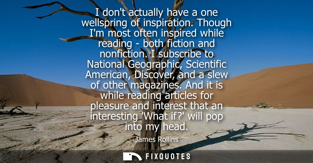 I dont actually have a one wellspring of inspiration. Though Im most often inspired while reading - both fiction and non