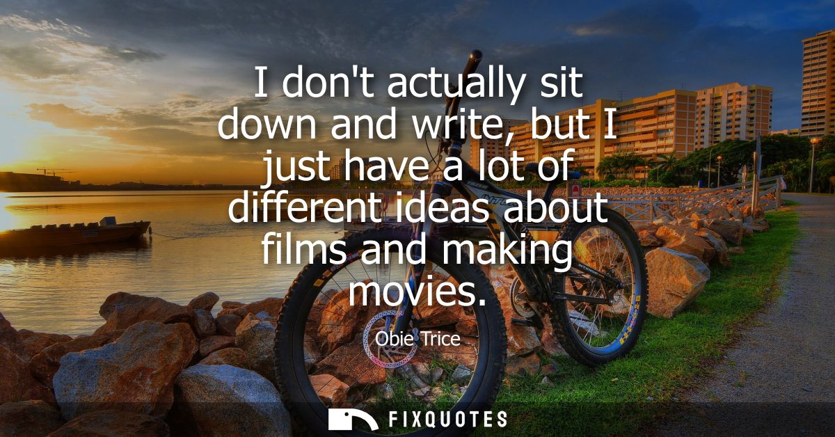 I dont actually sit down and write, but I just have a lot of different ideas about films and making movies
