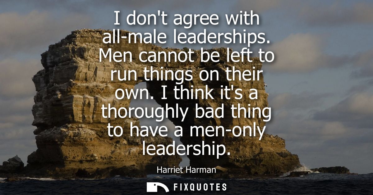 I dont agree with all-male leaderships. Men cannot be left to run things on their own. I think its a thoroughly bad thin