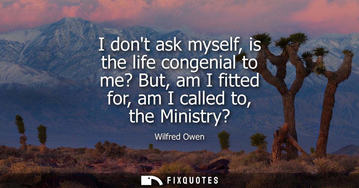 I dont ask myself, is the life congenial to me? But, am I fitted for, am I called to, the Ministry?