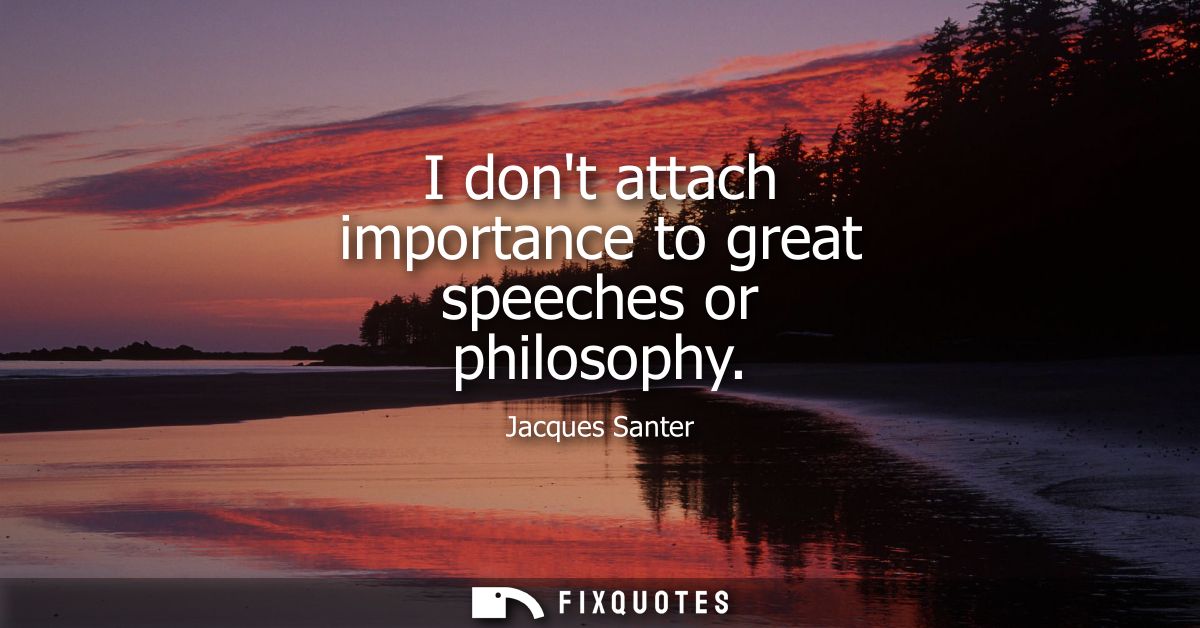 I dont attach importance to great speeches or philosophy