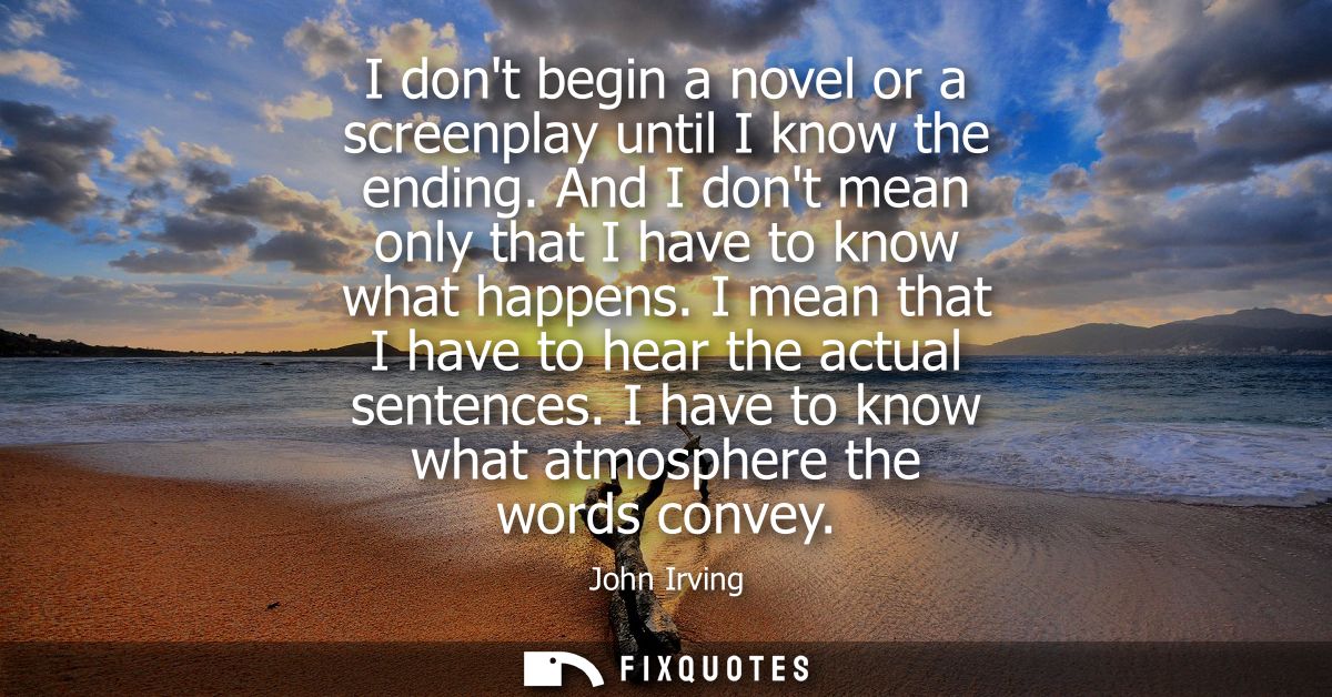 I dont begin a novel or a screenplay until I know the ending. And I dont mean only that I have to know what happens.