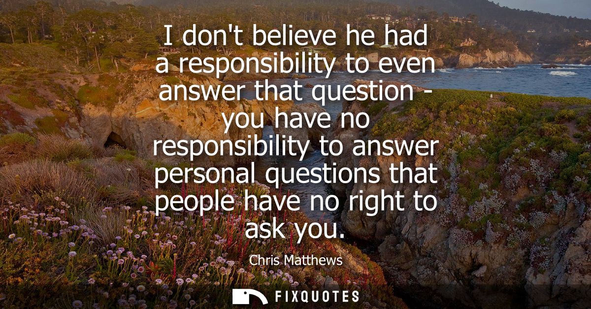 I dont believe he had a responsibility to even answer that question - you have no responsibility to answer personal ques