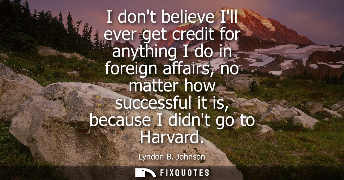 I dont believe Ill ever get credit for anything I do in foreign affairs, no matter how successful it is, because I didnt