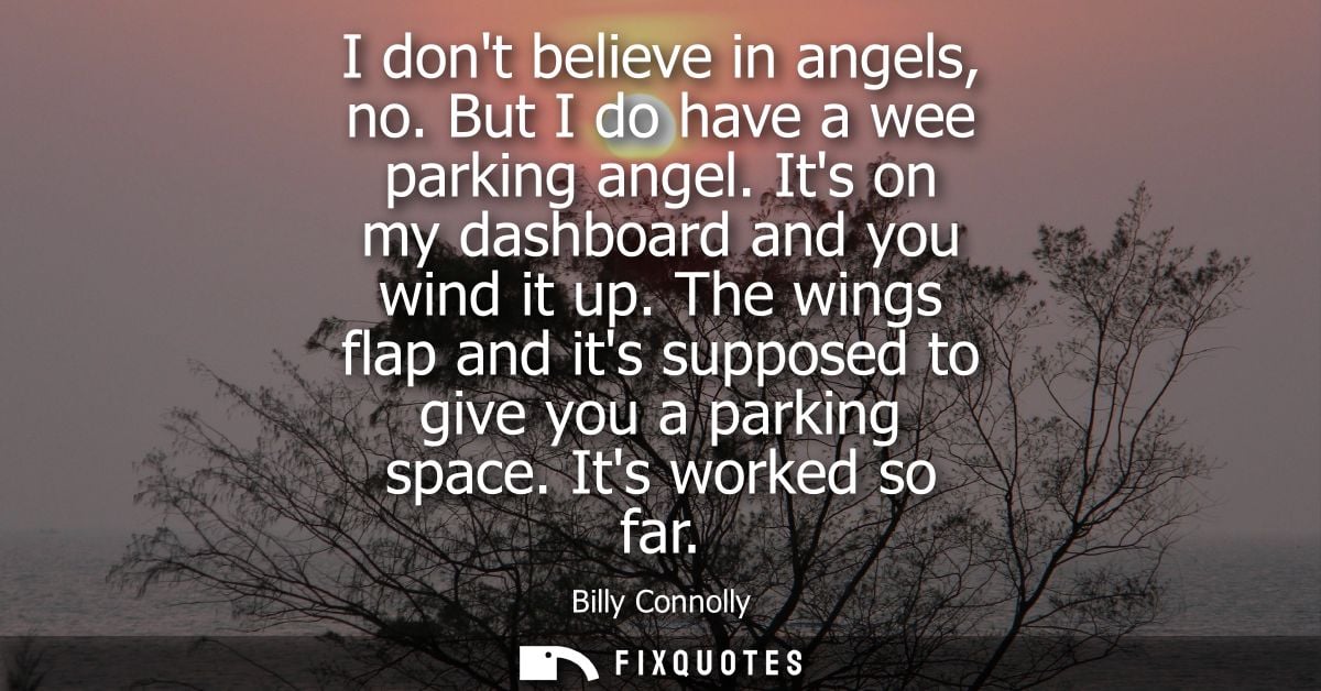 I dont believe in angels, no. But I do have a wee parking angel. Its on my dashboard and you wind it up.