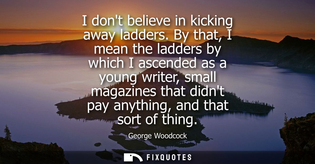 I dont believe in kicking away ladders. By that, I mean the ladders by which I ascended as a young writer, small magazin