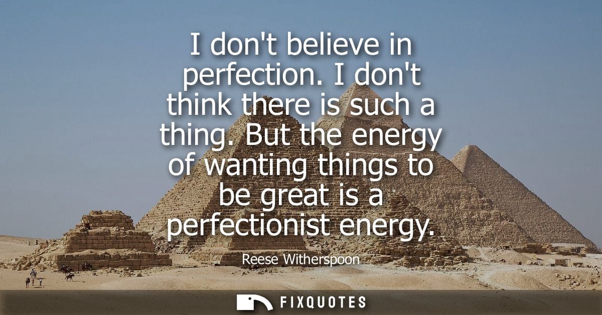 I dont believe in perfection. I dont think there is such a thing. But the energy of wanting things to be great is a perf