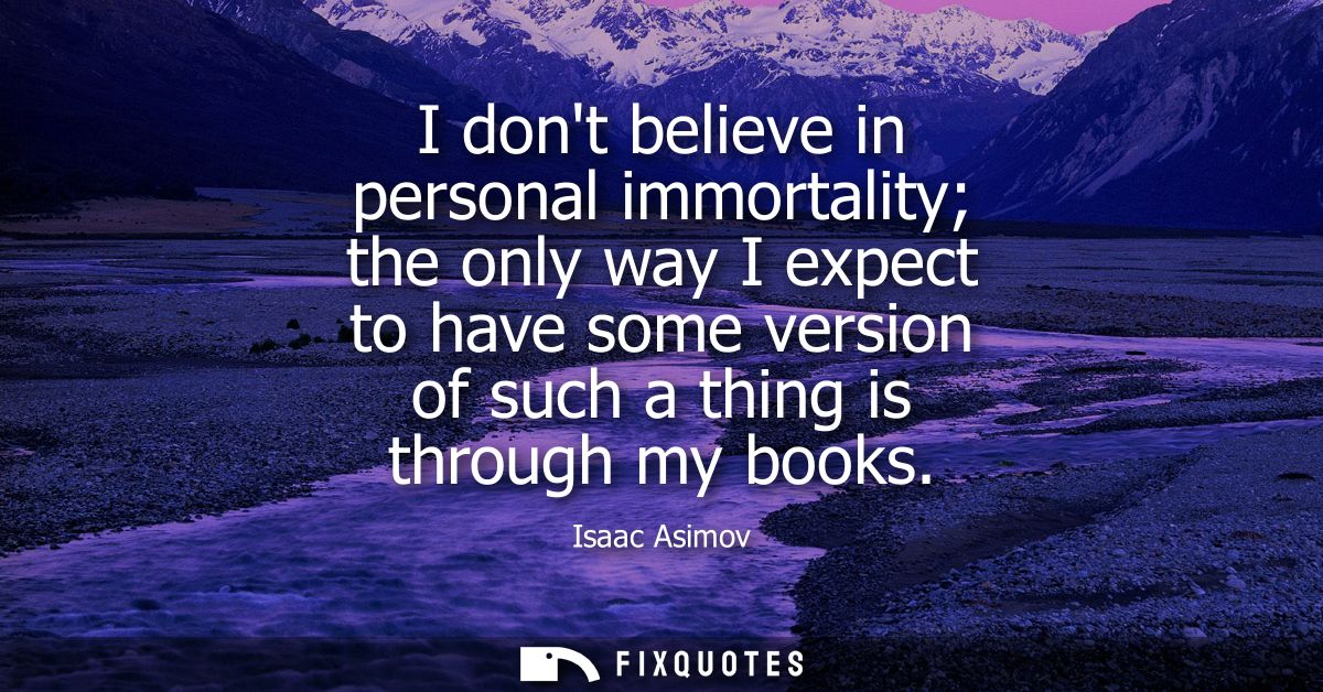 I dont believe in personal immortality the only way I expect to have some version of such a thing is through my books