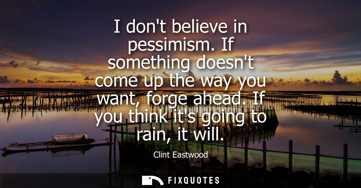 I dont believe in pessimism. If something doesnt come up the way you want, forge ahead. If you think its going to rain, 