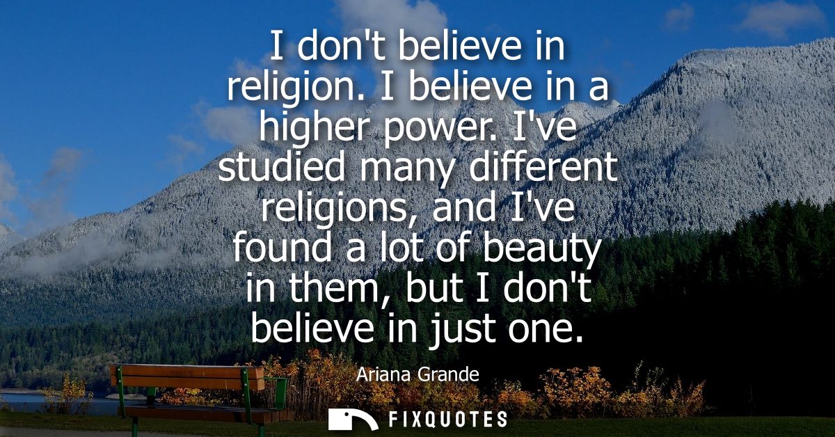 I dont believe in religion. I believe in a higher power. Ive studied many different religions, and Ive found a lot of be