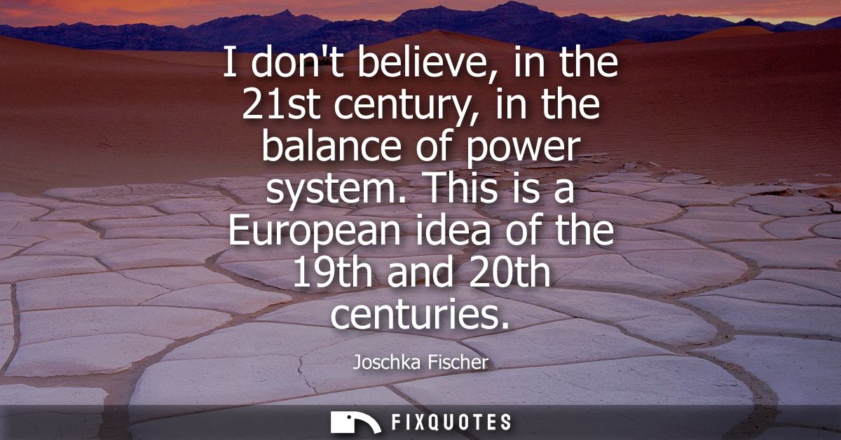 I dont believe, in the 21st century, in the balance of power system. This is a European idea of the 19th and 20th centur