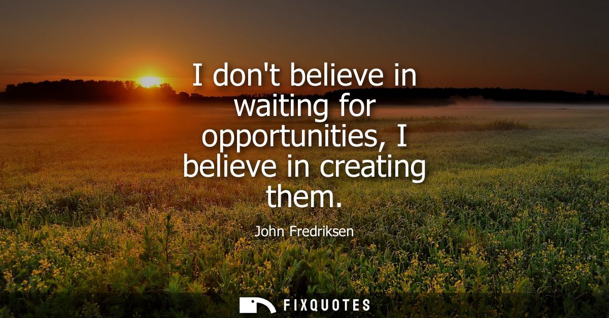 I dont believe in waiting for opportunities, I believe in creating them