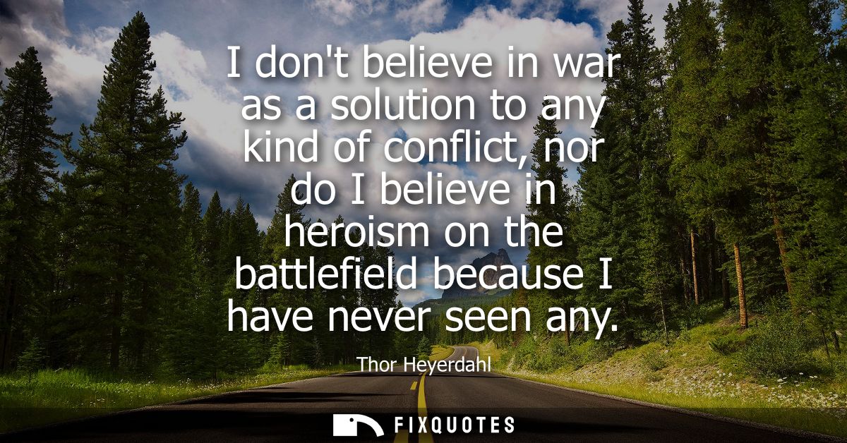 I dont believe in war as a solution to any kind of conflict, nor do I believe in heroism on the battlefield because I ha