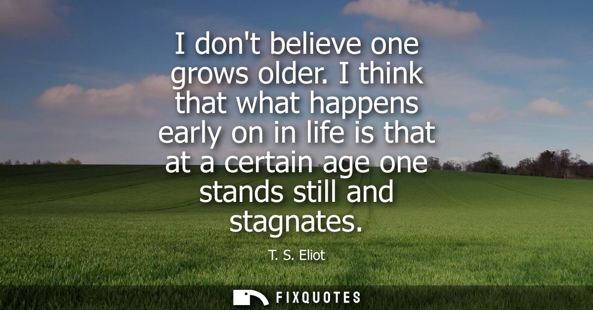 I dont believe one grows older. I think that what happens early on in life is that at a certain age one stands still and