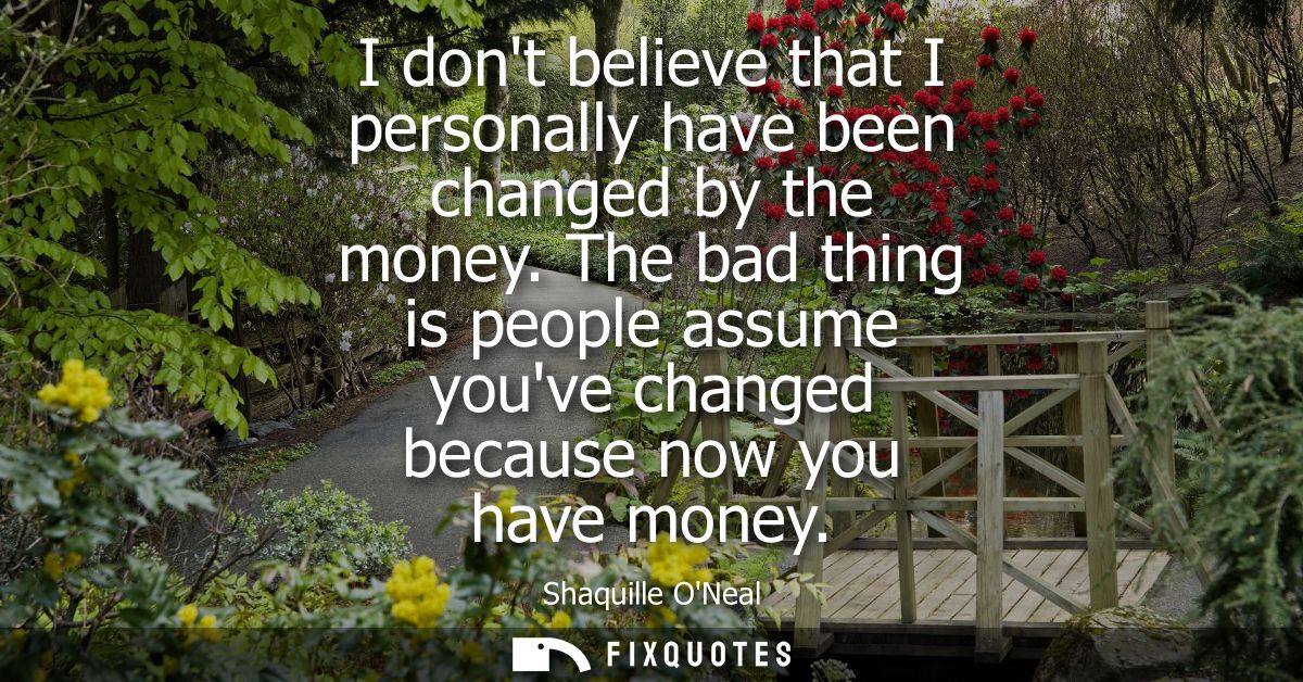 I dont believe that I personally have been changed by the money. The bad thing is people assume youve changed because no