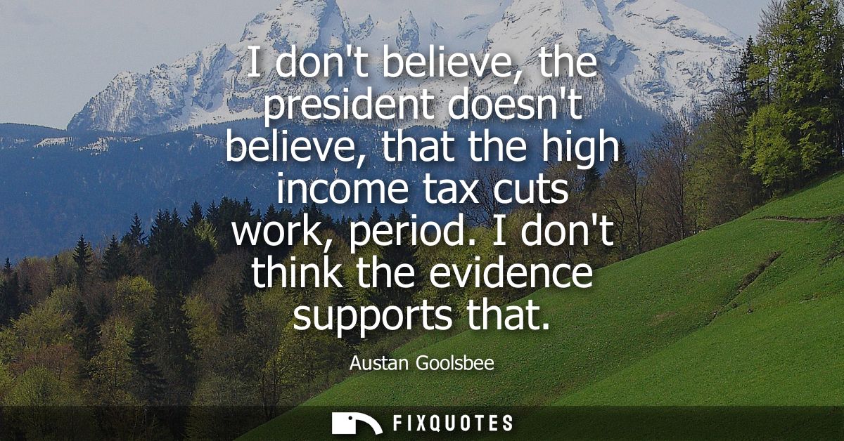 I dont believe, the president doesnt believe, that the high income tax cuts work, period. I dont think the evidence supp