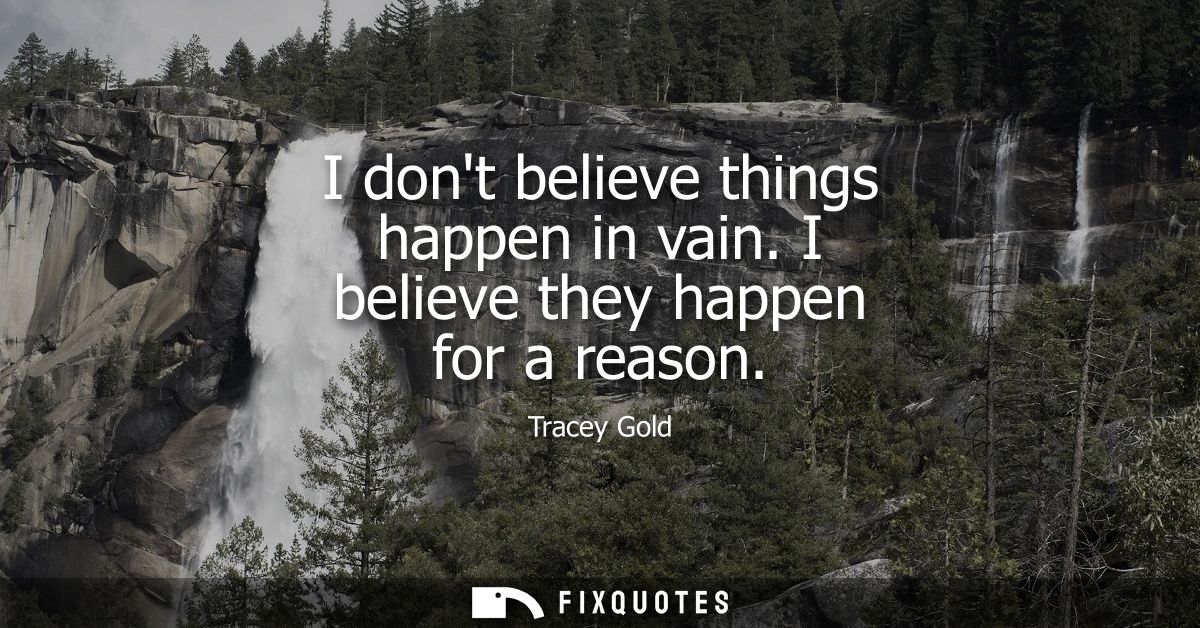 I dont believe things happen in vain. I believe they happen for a reason