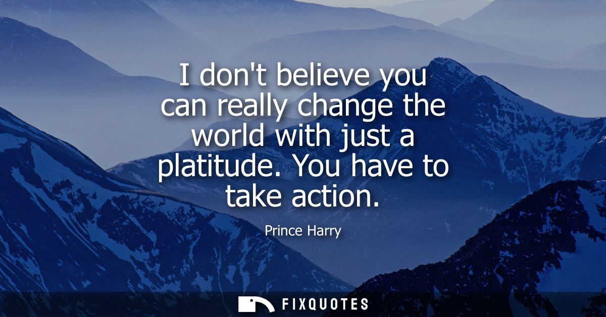 I dont believe you can really change the world with just a platitude. You have to take action
