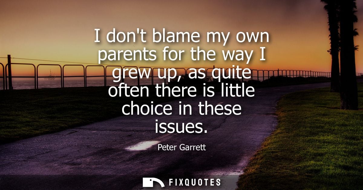 I dont blame my own parents for the way I grew up, as quite often there is little choice in these issues