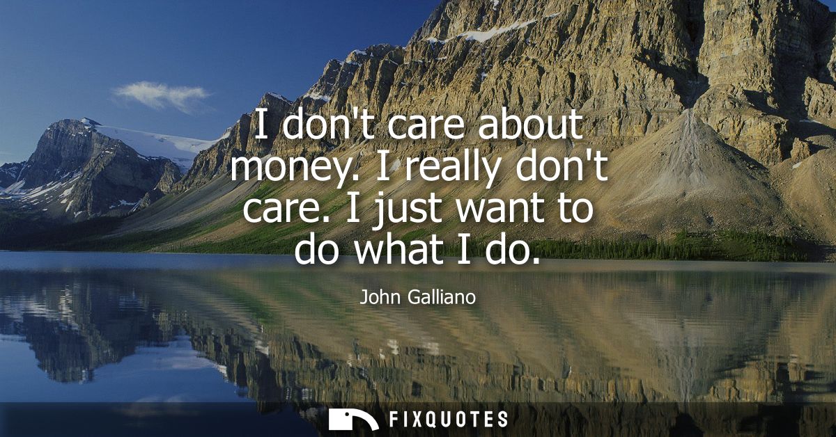 I dont care about money. I really dont care. I just want to do what I do