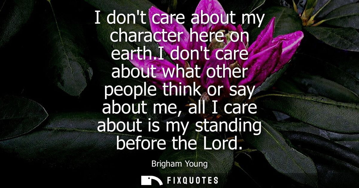 I dont care about my character here on earth.I dont care about what other people think or say about me, all I care about
